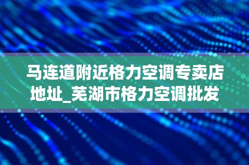 马连道附近格力空调专卖店地址_芜湖市格力空调批发有几家店铺
