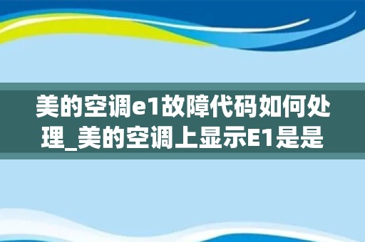 美的空调e1故障代码如何处理_美的空调上显示E1是是什么意思