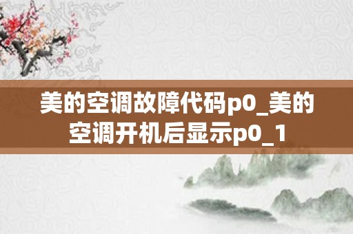 美的空调故障代码p0_美的空调开机后显示p0_1