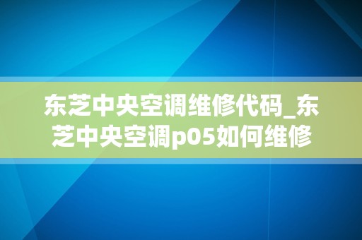 东芝中央空调维修代码_东芝中央空调p05如何维修