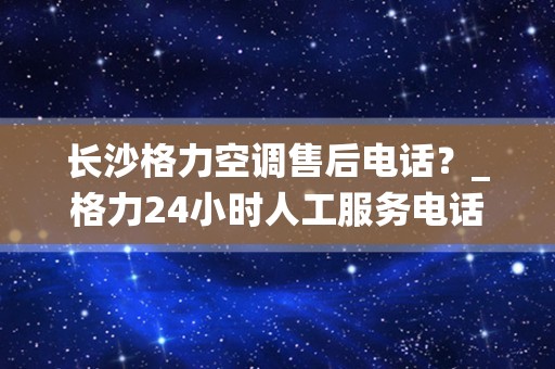 长沙格力空调售后电话？_格力24小时人工服务电话(全国统一)24小时客服中心