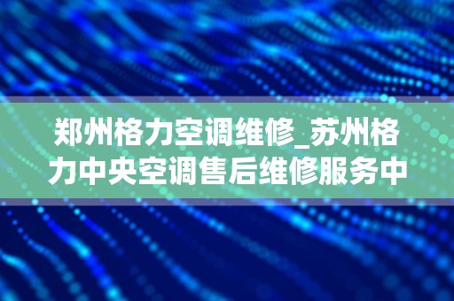 郑州格力空调维修_苏州格力中央空调售后维修服务中心~24h报修网点