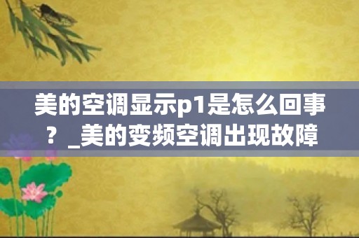 美的空调显示p1是怎么回事？_美的变频空调出现故障码p1怎么回事？