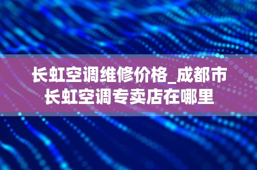长虹空调维修价格_成都市长虹空调专卖店在哪里