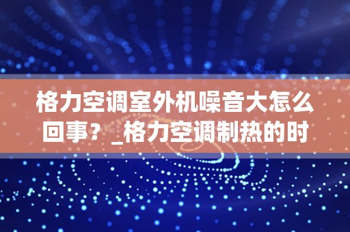 格力空调室外机噪音大怎么回事？_格力空调制热的时候噪音大是怎么回事