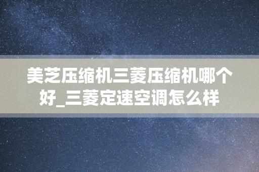 美芝压缩机三菱压缩机哪个好_三菱定速空调怎么样