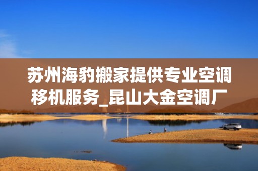 苏州海豹搬家提供专业空调移机服务_昆山大金空调厂怎么样