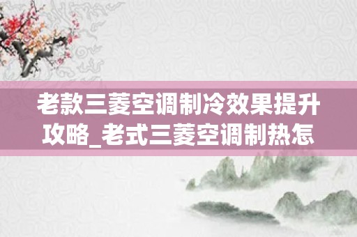 老款三菱空调制冷效果提升攻略_老式三菱空调制热怎么调，求高人指点。