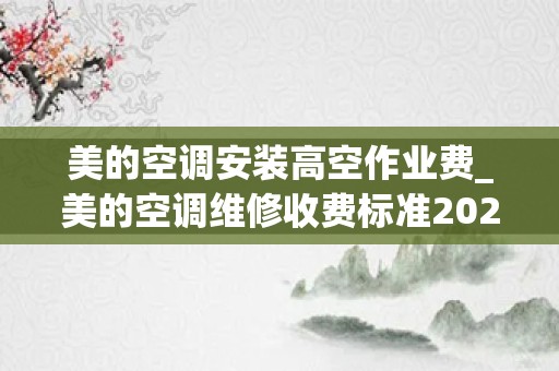 美的空调安装高空作业费_美的空调维修收费标准2022
