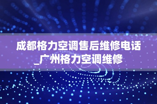 成都格力空调售后维修电话_广州格力空调维修