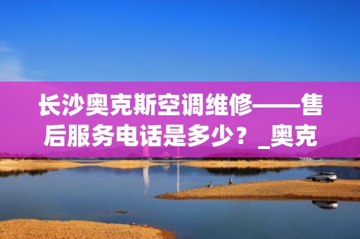 长沙奥克斯空调维修——售后服务电话是多少？_奥克斯空调售后服务电话号码是多少