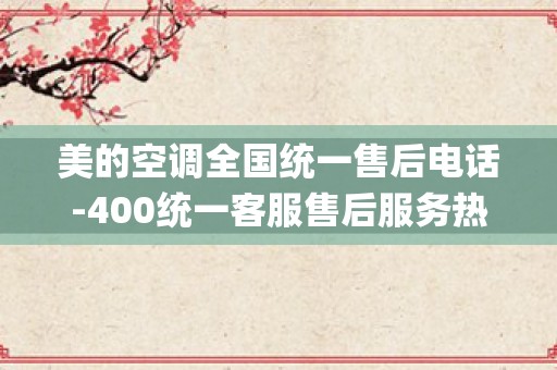 美的空调全国统一售后电话-400统一客服售后服务热线_格兰仕空调售后服务中心地址详情