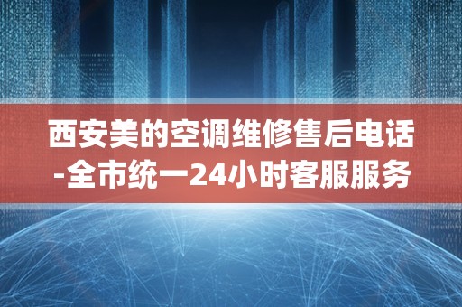 西安美的空调维修售后电话-全市统一24小时客服服务中心_midea空调售后维修电话