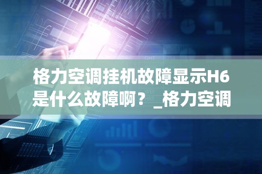 格力空调挂机故障显示H6是什么故障啊？_格力空调h4是什么故障原因