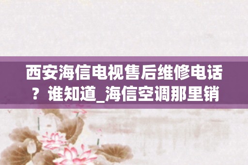 西安海信电视售后维修电话？谁知道_海信空调那里销量最好