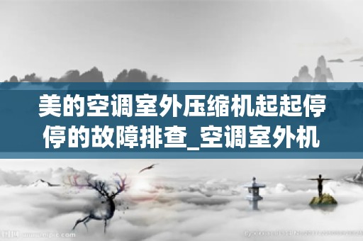 美的空调室外压缩机起起停停的故障排查_空调室外机故障排查