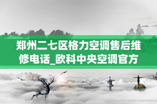 郑州二七区格力空调售后维修电话_欧科中央空调官方——全国统一各点服务电话