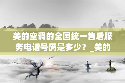 美的空调的全国统一售后服务电话号码是多少？_美的空调24小时服务电话