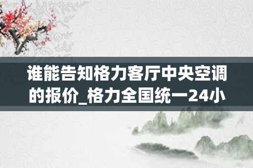 谁能告知格力客厅中央空调的报价_格力全国统一24小时400客服中心-24小时全国联保服务