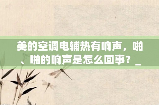 美的空调电辅热有响声，啪、啪的响声是怎么回事？_美的空调噪音大怎么办