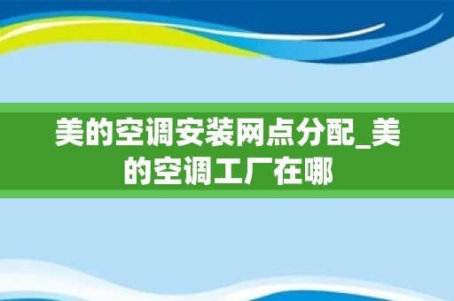 美的空调安装网点分配_美的空调工厂在哪
