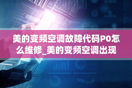 美的变频空调故障代码P0怎么维修_美的变频空调出现通信故障要怎么处理，要先从哪里下手，从哪一步开始维修？