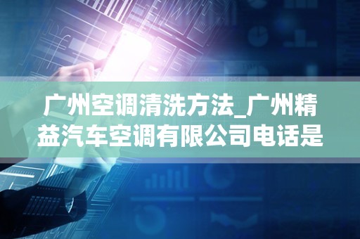 广州空调清洗方法_广州精益汽车空调有限公司电话是多少？