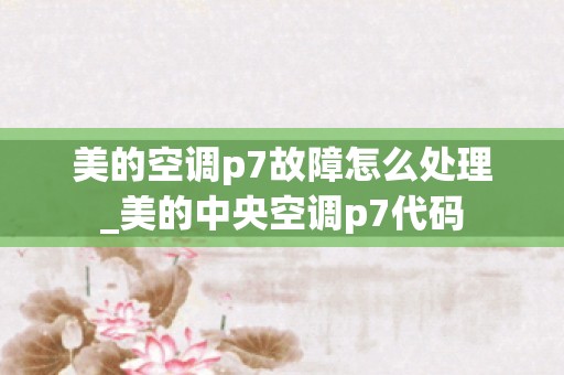 美的空调p7故障怎么处理_美的中央空调p7代码