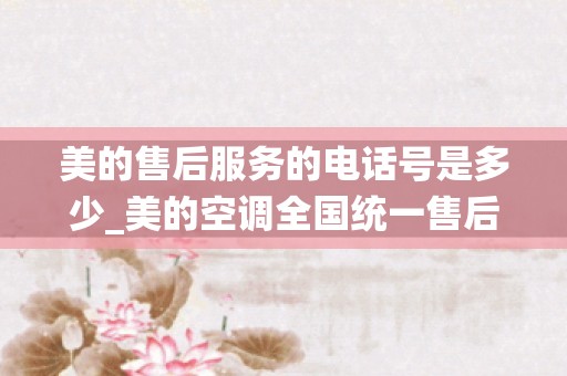 美的售后服务的电话号是多少_美的空调全国统一售后电话-400统一客服售后服务热线