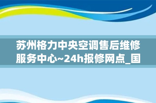 苏州格力中央空调售后维修服务中心~24h报修网点_国美电器空调售后维修电话-（全国各网点）24小时服务热线400客服电话