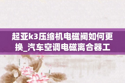 起亚k3压缩机电磁阀如何更换_汽车空调电磁离合器工作原理是什么