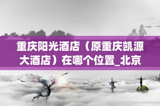重庆阳光酒店（原重庆凯源大酒店）在哪个位置_北京海尔中央空调售后服务热线电话-24小时统一报修网点