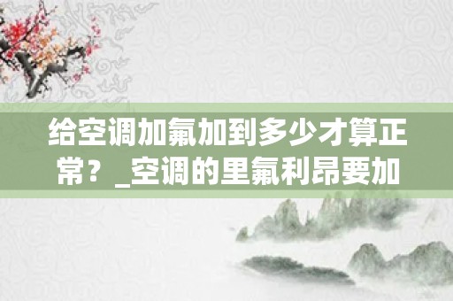 给空调加氟加到多少才算正常？_空调的里氟利昂要加多少才是标准的