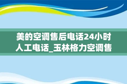 美的空调售后电话24小时人工电话_玉林格力空调售后服务电话—全国统一人工〔7x24小时)客服热线