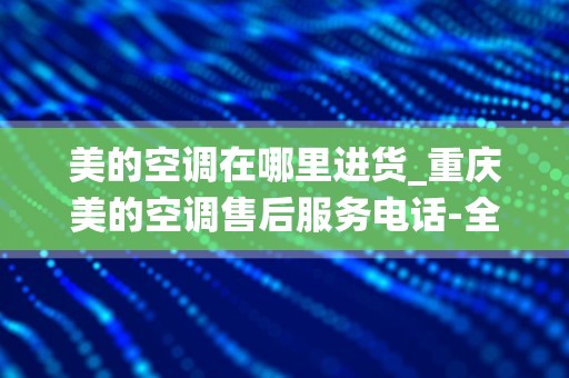 美的空调在哪里进货_重庆美的空调售后服务电话-全国统一24小时400客服中心