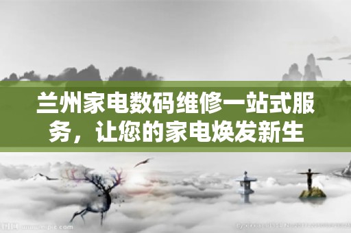 兰州家电数码维修一站式服务，让您的家电焕发新生