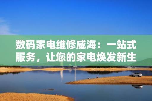 数码家电维修威海：一站式服务，让您的家电焕发新生