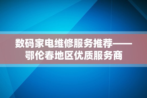数码家电维修服务推荐——鄂伦春地区优质服务商