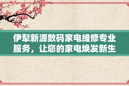 伊犁新源数码家电维修专业服务，让您的家电焕发新生！