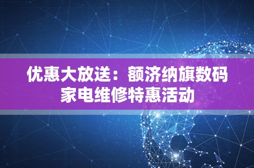 优惠大放送：额济纳旗数码家电维修特惠活动
