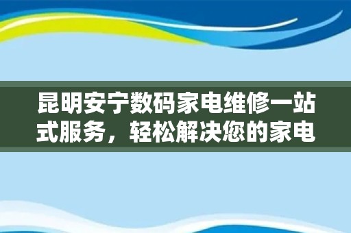 昆明安宁数码家电维修一站式服务，轻松解决您的家电问题