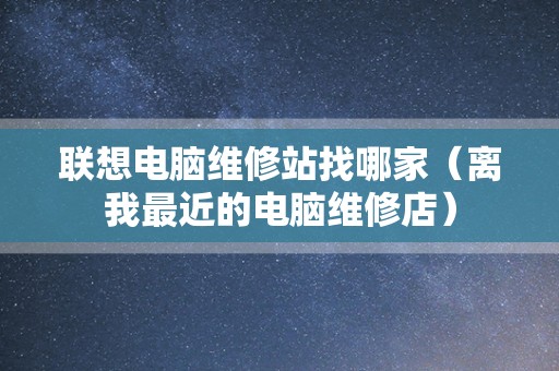联想电脑维修站找哪家（离我最近的电脑维修店）
