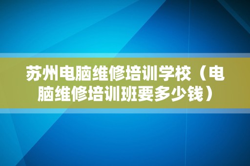 苏州电脑维修培训学校（电脑维修培训班要多少钱）