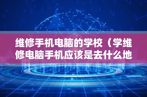 维修手机电脑的学校（学维修电脑手机应该是去什么地方学）