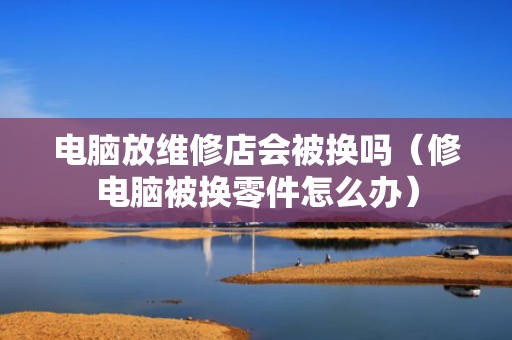 电脑放维修店会被换吗（修电脑被换零件怎么办）