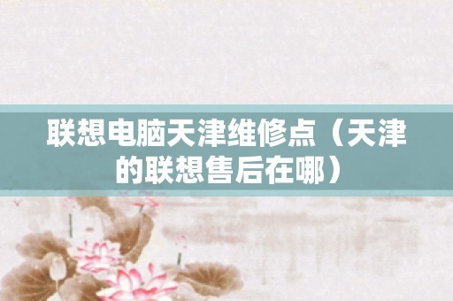 联想电脑天津维修点（天津的联想售后在哪）
