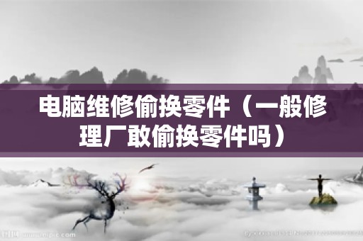 电脑维修偷换零件（一般修理厂敢偷换零件吗）