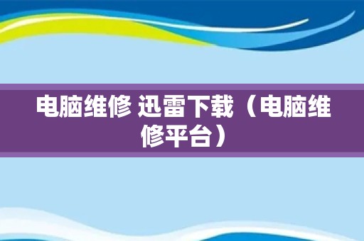 电脑维修 迅雷下载（电脑维修平台）