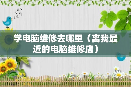 学电脑维修去哪里（离我最近的电脑维修店）
