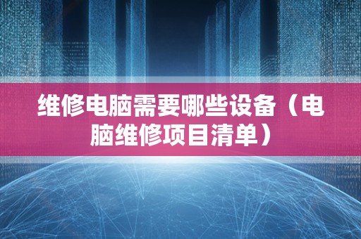 维修电脑需要哪些设备（电脑维修项目清单）